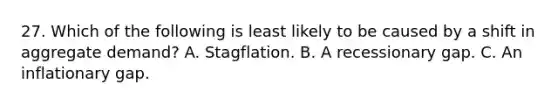 27. Which of the following is least likely to be caused by a shift in aggregate demand? A. Stagflation. B. A recessionary gap. C. An inflationary gap.