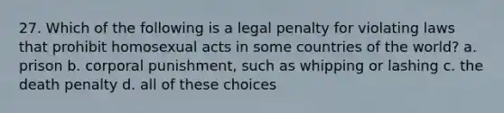 27. Which of the following is a legal penalty for violating laws that prohibit homosexual acts in some countries of the world? a. prison b. corporal punishment, such as whipping or lashing c. the death penalty d. all of these choices