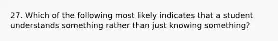 27. Which of the following most likely indicates that a student understands something rather than just knowing something?