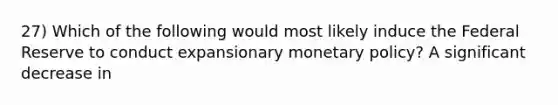 27) Which of the following would most likely induce the Federal Reserve to conduct expansionary monetary policy? A significant decrease in