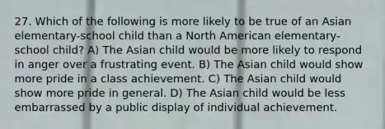 27. Which of the following is more likely to be true of an Asian elementary-school child than a North American elementary-school child? A) The Asian child would be more likely to respond in anger over a frustrating event. B) The Asian child would show more pride in a class achievement. C) The Asian child would show more pride in general. D) The Asian child would be less embarrassed by a public display of individual achievement.