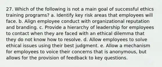 27. Which of the following is not a main goal of successful ethics training programs? a. Identify key risk areas that employees will face. b. Align employee conduct with organizational reputation and branding. c. Provide a hierarchy of leadership for employees to contact when they are faced with an ethical dilemma that they do not know how to resolve. d. Allow employees to solve ethical issues using their best judgment. e. Allow a mechanism for employees to voice their concerns that is anonymous, but allows for the provision of feedback to key questions.