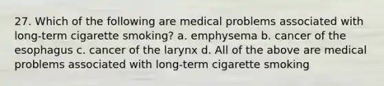 27. Which of the following are medical problems associated with long-term cigarette smoking? a. emphysema b. cancer of the esophagus c. cancer of the larynx d. All of the above are medical problems associated with long-term cigarette smoking