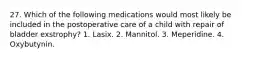 27. Which of the following medications would most likely be included in the postoperative care of a child with repair of bladder exstrophy? 1. Lasix. 2. Mannitol. 3. Meperidine. 4. Oxybutynin.