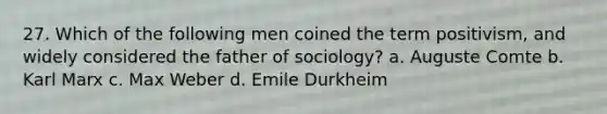 27. Which of the following men coined the term positivism, and widely considered the father of sociology? a. Auguste Comte b. Karl Marx c. Max Weber d. Emile Durkheim