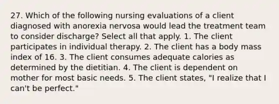 27. Which of the following nursing evaluations of a client diagnosed with anorexia nervosa would lead the treatment team to consider discharge? Select all that apply. 1. The client participates in individual therapy. 2. The client has a body mass index of 16. 3. The client consumes adequate calories as determined by the dietitian. 4. The client is dependent on mother for most basic needs. 5. The client states, "I realize that I can't be perfect."