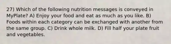 27) Which of the following nutrition messages is conveyed in MyPlate? A) Enjoy your food and eat as much as you like. B) Foods within each category can be exchanged with another from the same group. C) Drink whole milk. D) Fill half your plate fruit and vegetables.