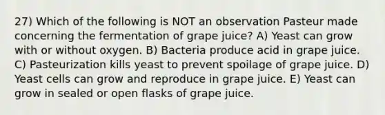 27) Which of the following is NOT an observation Pasteur made concerning the fermentation of grape juice? A) Yeast can grow with or without oxygen. B) Bacteria produce acid in grape juice. C) Pasteurization kills yeast to prevent spoilage of grape juice. D) Yeast cells can grow and reproduce in grape juice. E) Yeast can grow in sealed or open flasks of grape juice.