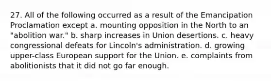 27. All of the following occurred as a result of the Emancipation Proclamation except a. mounting opposition in the North to an "abolition war." b. sharp increases in Union desertions. c. heavy congressional defeats for Lincoln's administration. d. growing upper-class European support for the Union. e. complaints from abolitionists that it did not go far enough.