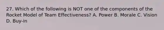 27. Which of the following is NOT one of the components of the Rocket Model of Team Effectiveness? A. Power B. Morale C. Vision D. Buy-in