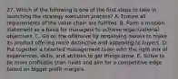 27. Which of the following is one of the first steps to take in launching the strategy execution process? A. Ensure all requirements of the value chain are fulfilled. B. Form a mission statement as a basis for managers to achieve organizational objectives. C. Go on the offensive by employing moves to make its product offering more distinctive and appealing to buyers. D. Put together a talented management team with the right mix of experiences, skills, and abilities to get things done. E. Strive to be more profitable than rivals and aim for a competitive edge based on bigger profit margins.