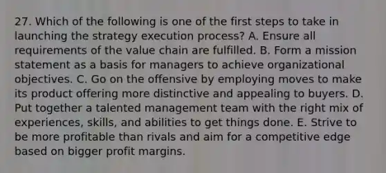 27. Which of the following is one of the first steps to take in launching the strategy execution process? A. Ensure all requirements of the value chain are fulfilled. B. Form a mission statement as a basis for managers to achieve organizational objectives. C. Go on the offensive by employing moves to make its product offering more distinctive and appealing to buyers. D. Put together a talented management team with the right mix of experiences, skills, and abilities to get things done. E. Strive to be more profitable than rivals and aim for a competitive edge based on bigger profit margins.