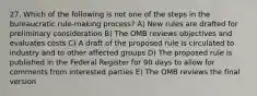 27. Which of the following is not one of the steps in the bureaucratic rule-making process? A) New rules are drafted for preliminary consideration B) The OMB reviews objectives and evaluates costs C) A draft of the proposed rule is circulated to industry and to other affected groups D) The proposed rule is published in the Federal Register for 90 days to allow for comments from interested parties E) The OMB reviews the final version