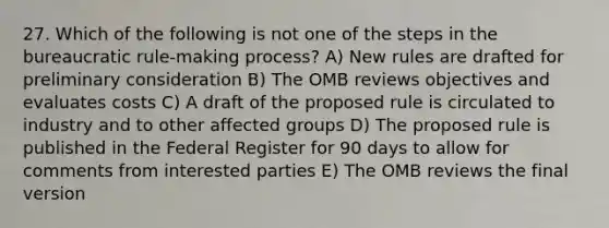 27. Which of the following is not one of the steps in the bureaucratic rule-making process? A) New rules are drafted for preliminary consideration B) The OMB reviews objectives and evaluates costs C) A draft of the proposed rule is circulated to industry and to other affected groups D) The proposed rule is published in the Federal Register for 90 days to allow for comments from interested parties E) The OMB reviews the final version