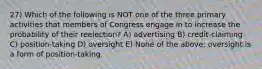 27) Which of the following is NOT one of the three primary activities that members of Congress engage in to increase the probability of their reelection? A) advertising B) credit-claiming C) position-taking D) oversight E) None of the above; oversight is a form of position-taking.