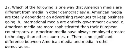 27. Which of the following is one way that American media are different from media in other democracies? a. American media are totally dependent on advertising revenues to keep business going. b. International media are entirely government owned. c. American media are more sophisticated than their European counterparts. d. American media have always employed greater technology than other countries. e. There is no significant difference between American media and media in other democracies.