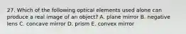 27. Which of the following optical elements used alone can produce a real image of an object? A. plane mirror B. negative lens C. concave mirror D. prism E. convex mirror