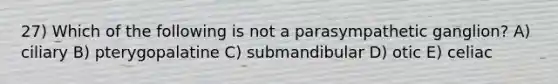 27) Which of the following is not a parasympathetic ganglion? A) ciliary B) pterygopalatine C) submandibular D) otic E) celiac