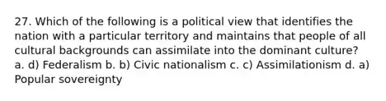 27. Which of the following is a political view that identifies the nation with a particular territory and maintains that people of all cultural backgrounds can assimilate into the dominant culture? a. d) Federalism b. b) Civic nationalism c. c) Assimilationism d. a) Popular sovereignty