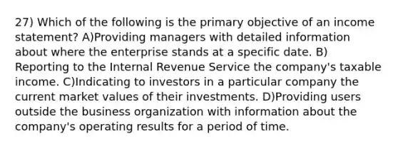 27) Which of the following is the primary objective of an income statement? A)Providing managers with detailed information about where the enterprise stands at a specific date. B) Reporting to the Internal Revenue Service the company's taxable income. C)Indicating to investors in a particular company the current market values of their investments. D)Providing users outside the business organization with information about the company's operating results for a period of time.