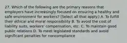 27. Which of the following are the primary reasons that employers have increasingly focused on ensuring a healthy and safe environment for workers? (Select all that apply.) A. To fulfill their ethical and moral responsibility B. To avoid the cost of liability suits, workers' compensation, etc. C. To maintain good public relations D. To meet legislated standards and avoid significant penalties for noncompliance