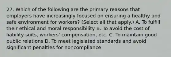 27. Which of the following are the primary reasons that employers have increasingly focused on ensuring a healthy and safe environment for workers? (Select all that apply.) A. To fulfill their ethical and moral responsibility B. To avoid the cost of liability suits, workers' compensation, etc. C. To maintain good public relations D. To meet legislated standards and avoid significant penalties for noncompliance