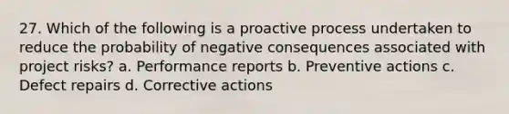 27. Which of the following is a proactive process undertaken to reduce the probability of negative consequences associated with project risks? a. Performance reports b. Preventive actions c. Defect repairs d. Corrective actions