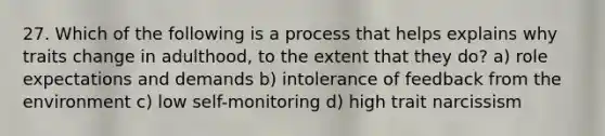 27. Which of the following is a process that helps explains why traits change in adulthood, to the extent that they do? a) role expectations and demands b) intolerance of feedback from the environment c) low self-monitoring d) high trait narcissism