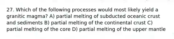 27. Which of the following processes would most likely yield a granitic magma? A) partial melting of subducted oceanic crust and sediments B) partial melting of the continental crust C) partial melting of the core D) partial melting of the upper mantle