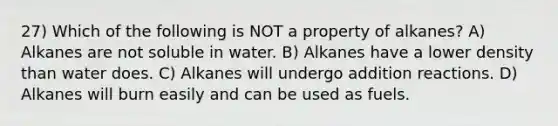 27) Which of the following is NOT a property of alkanes? A) Alkanes are not soluble in water. B) Alkanes have a lower density than water does. C) Alkanes will undergo addition reactions. D) Alkanes will burn easily and can be used as fuels.