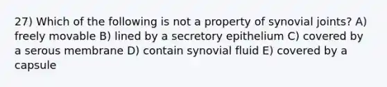 27) Which of the following is not a property of synovial joints? A) freely movable B) lined by a secretory epithelium C) covered by a serous membrane D) contain synovial fluid E) covered by a capsule