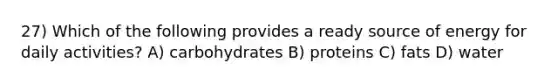27) Which of the following provides a ready source of energy for daily activities? A) carbohydrates B) proteins C) fats D) water