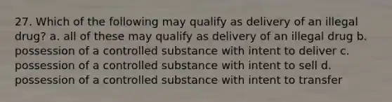 27. Which of the following may qualify as delivery of an illegal drug? a. all of these may qualify as delivery of an illegal drug b. possession of a controlled substance with intent to deliver c. possession of a controlled substance with intent to sell d. possession of a controlled substance with intent to transfer