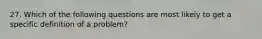 27. Which of the following questions are most likely to get a specific definition of a problem?