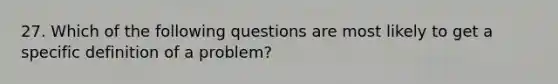 27. Which of the following questions are most likely to get a specific definition of a problem?