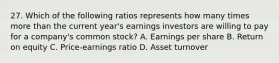 27. Which of the following ratios represents how many times more than the current year's earnings investors are willing to pay for a company's common stock? A. Earnings per share B. Return on equity C. Price-earnings ratio D. Asset turnover