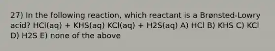 27) In the following reaction, which reactant is a Brønsted-Lowry acid? HCl(aq) + KHS(aq) KCl(aq) + H2S(aq) A) HCl B) KHS C) KCl D) H2S E) none of the above