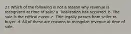 27 Which of the following is not a reason why revenue is recognized at time of sale? a. Realization has occurred. b. The sale is the critical event. c. Title legally passes from seller to buyer. d. All of these are reasons to recognize revenue at time of sale.