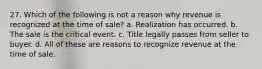 27. Which of the following is not a reason why revenue is recognized at the time of sale? a. Realization has occurred. b. The sale is the critical event. c. Title legally passes from seller to buyer. d. All of these are reasons to recognize revenue at the time of sale.