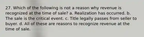 27. Which of the following is not a reason why revenue is recognized at the time of sale? a. Realization has occurred. b. The sale is the critical event. c. Title legally passes from seller to buyer. d. All of these are reasons to recognize revenue at the time of sale.