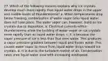 27. Which of the following reasons explains why ice crystals develop much more rapidly than liquid water drops in the upper and middle levels of thunderstorms? a. When temperatures drop below freezing, condensation of water vapor onto liquid water does not take place. The water vapor can, however, build on ice crystals due to deposition. b. Electrical currents within thunderstorms allow the building of water vapor on ice crystals more rapidly than on liquid water drops. c. It is because the vapor pressure of ice is less than that over water. This produces a vapor pressure gradient between liquid and frozen water. This causes water vapor to move from liquid water drops toward ice crystals. d. It is due to the turbulent motion of air. Condensation rates onto liquid water slow with increasing windspeed.