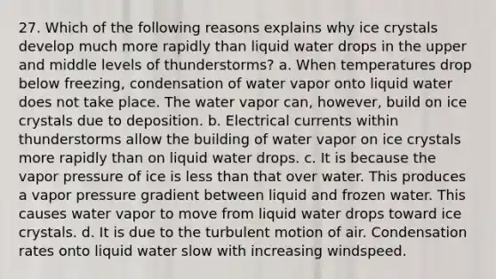 27. Which of the following reasons explains why ice crystals develop much more rapidly than liquid water drops in the upper and middle levels of thunderstorms? a. When temperatures drop below freezing, condensation of water vapor onto liquid water does not take place. The water vapor can, however, build on ice crystals due to deposition. b. Electrical currents within thunderstorms allow the building of water vapor on ice crystals more rapidly than on liquid water drops. c. It is because the vapor pressure of ice is less than that over water. This produces a vapor pressure gradient between liquid and frozen water. This causes water vapor to move from liquid water drops toward ice crystals. d. It is due to the turbulent motion of air. Condensation rates onto liquid water slow with increasing windspeed.