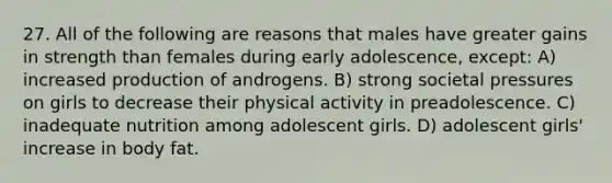 27. All of the following are reasons that males have greater gains in strength than females during early adolescence, except: A) increased production of androgens. B) strong societal pressures on girls to decrease their physical activity in preadolescence. C) inadequate nutrition among adolescent girls. D) adolescent girls' increase in body fat.