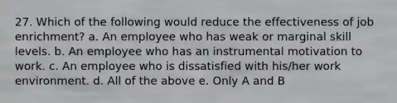 27. Which of the following would reduce the effectiveness of job enrichment? a. An employee who has weak or marginal skill levels. b. An employee who has an instrumental motivation to work. c. An employee who is dissatisfied with his/her work environment. d. All of the above e. Only A and B