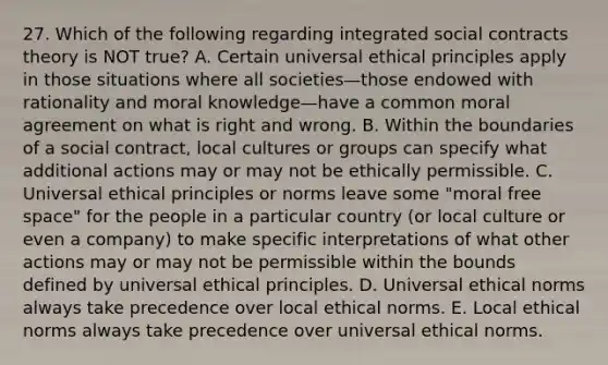 27. Which of the following regarding integrated social contracts theory is NOT true? A. Certain universal ethical principles apply in those situations where all societies—those endowed with rationality and moral knowledge—have a common moral agreement on what is right and wrong. B. Within the boundaries of a social contract, local cultures or groups can specify what additional actions may or may not be ethically permissible. C. Universal ethical principles or norms leave some "moral free space" for the people in a particular country (or local culture or even a company) to make specific interpretations of what other actions may or may not be permissible within the bounds defined by universal ethical principles. D. Universal ethical norms always take precedence over local ethical norms. E. Local ethical norms always take precedence over universal ethical norms.