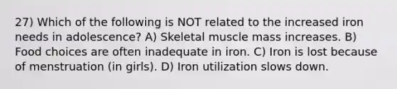 27) Which of the following is NOT related to the increased iron needs in adolescence? A) Skeletal muscle mass increases. B) Food choices are often inadequate in iron. C) Iron is lost because of menstruation (in girls). D) Iron utilization slows down.