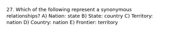 27. Which of the following represent a synonymous relationships? A) Nation: state B) State: country C) Territory: nation D) Country: nation E) Frontier: territory