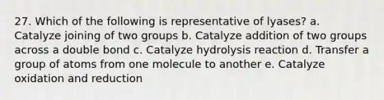 27. Which of the following is representative of lyases? a. Catalyze joining of two groups b. Catalyze addition of two groups across a double bond c. Catalyze hydrolysis reaction d. Transfer a group of atoms from one molecule to another e. Catalyze oxidation and reduction