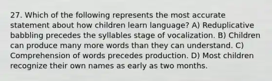 27. Which of the following represents the most accurate statement about how children learn language? A) Reduplicative babbling precedes the syllables stage of vocalization. B) Children can produce many more words than they can understand. C) Comprehension of words precedes production. D) Most children recognize their own names as early as two months.