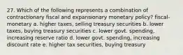 27. Which of the following represents a combination of contractionary fiscal and expansionary monetary policy? fiscal- monetary a. higher taxes, selling treasury securities b. lower taxes, buying treasury securities c. lower govt. spending, increasing reserve ratio d. lower govt. spending, increasing discount rate e. higher tax securities, buying treasury